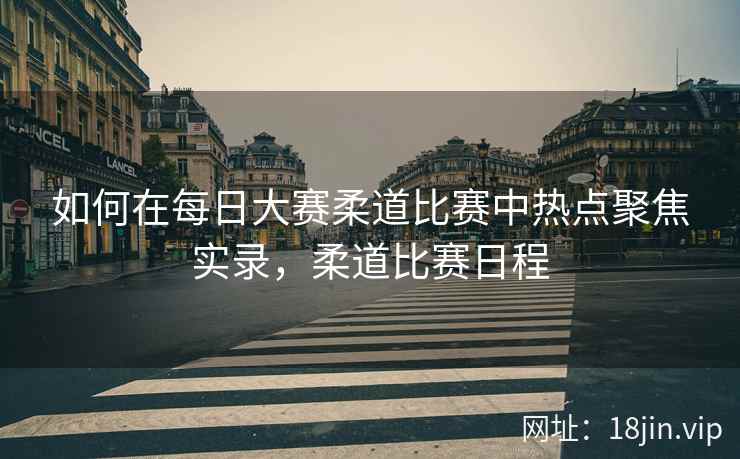 如何在每日大赛柔道比赛中热点聚焦实录，柔道比赛日程