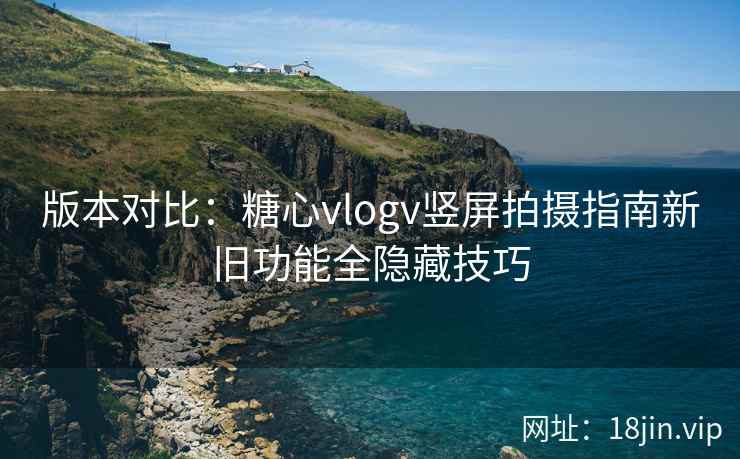 版本对比：糖心vlogv竖屏拍摄指南新旧功能全隐藏技巧
