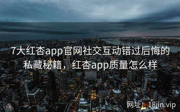 7大红杏app官网社交互动错过后悔的私藏秘籍，红杏app质量怎么样