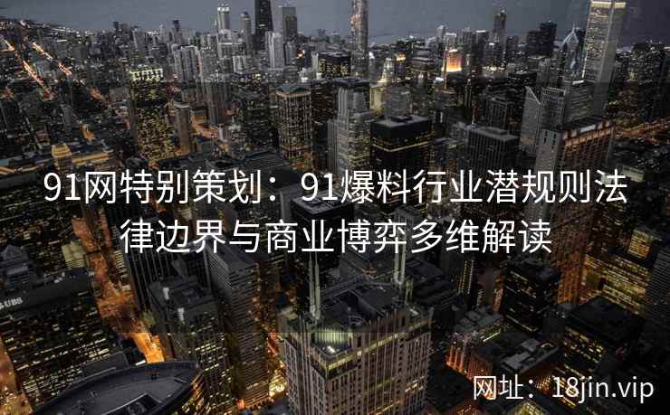 91网特别策划：91爆料行业潜规则法律边界与商业博弈多维解读