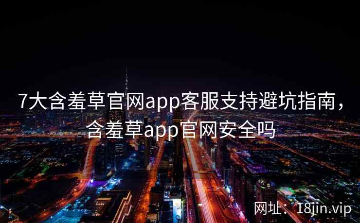 7大含羞草官网app客服支持避坑指南，含羞草app官网安全吗
