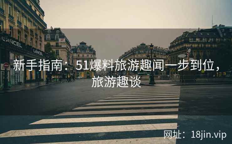新手指南：51爆料旅游趣闻一步到位，旅游趣谈