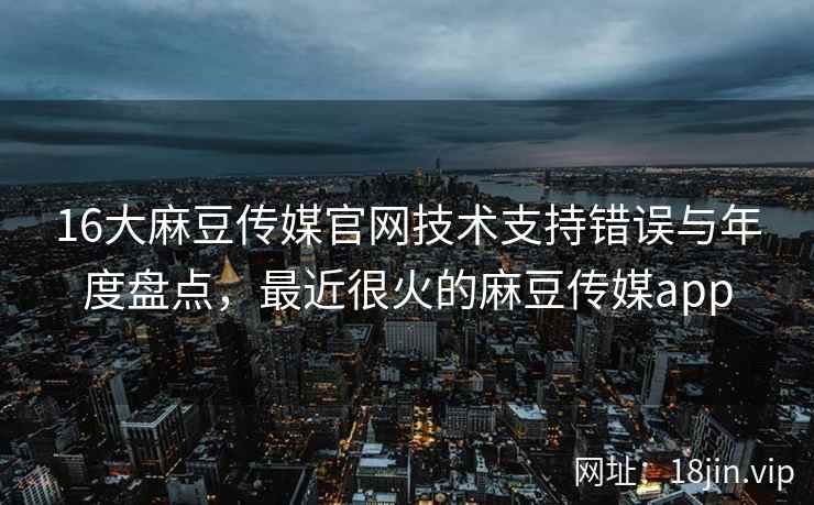 16大麻豆传媒官网技术支持错误与年度盘点，最近很火的麻豆传媒app