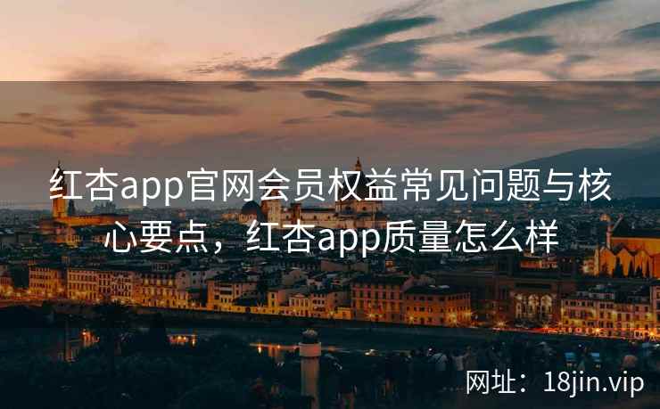 红杏app官网会员权益常见问题与核心要点，红杏app质量怎么样