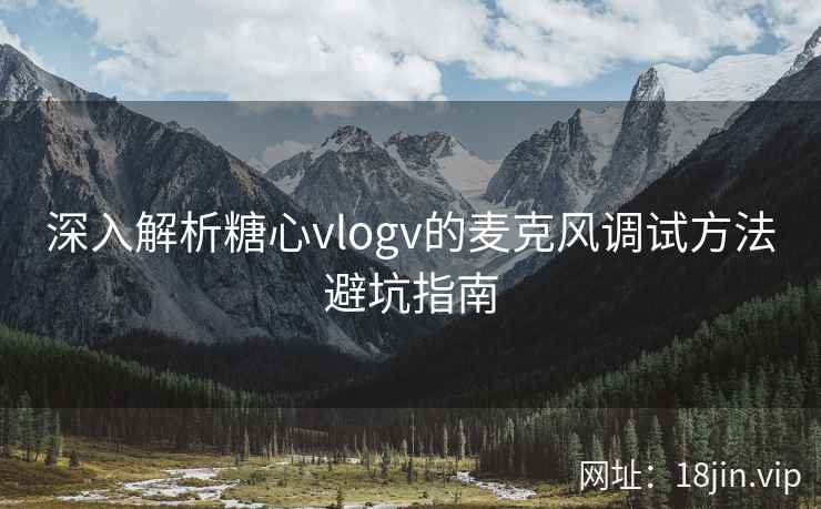 深入解析糖心vlogv的麦克风调试方法避坑指南