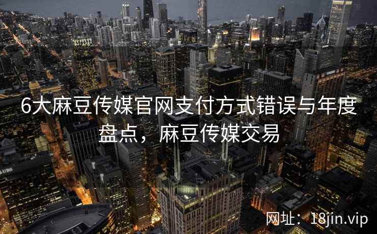 6大麻豆传媒官网支付方式错误与年度盘点，麻豆传媒交易