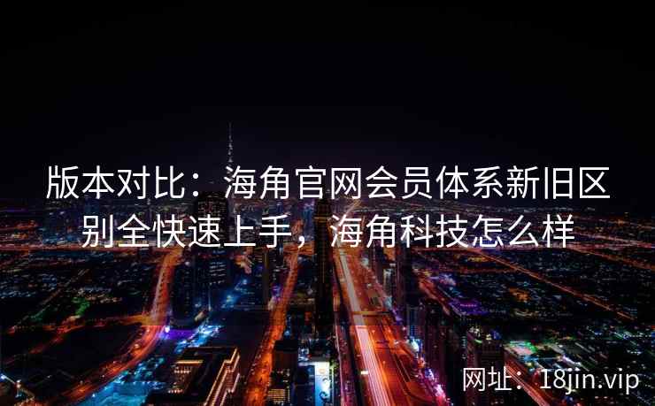版本对比：海角官网会员体系新旧区别全快速上手，海角科技怎么样