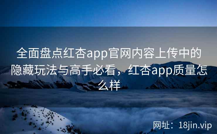 全面盘点红杏app官网内容上传中的隐藏玩法与高手必看，红杏app质量怎么样
