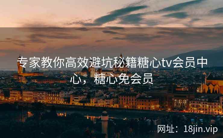 专家教你高效避坑秘籍糖心tv会员中心，糖心免会员