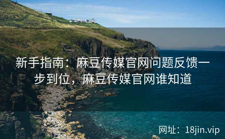 新手指南：麻豆传媒官网问题反馈一步到位，麻豆传媒官网谁知道