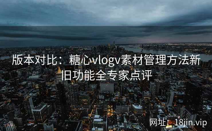 版本对比：糖心vlogv素材管理方法新旧功能全专家点评