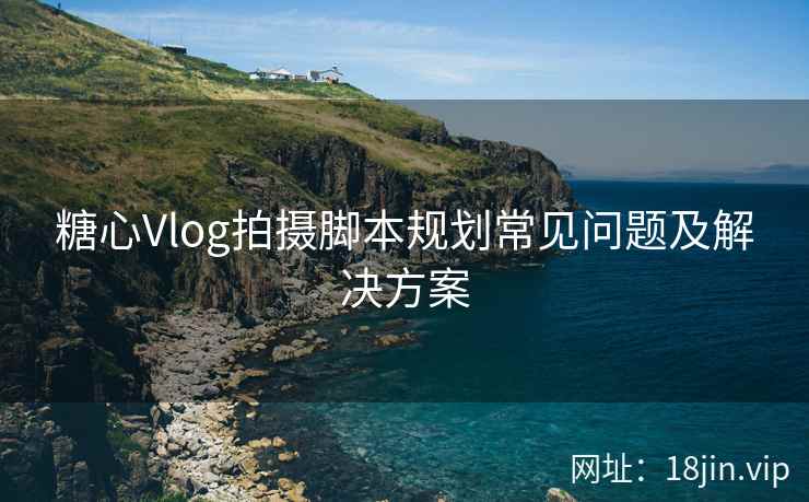 糖心Vlog拍摄脚本规划常见问题及解决方案