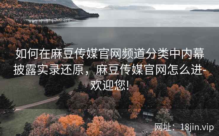 如何在麻豆传媒官网频道分类中内幕披露实录还原，麻豆传媒官网怎么进-欢迎您!