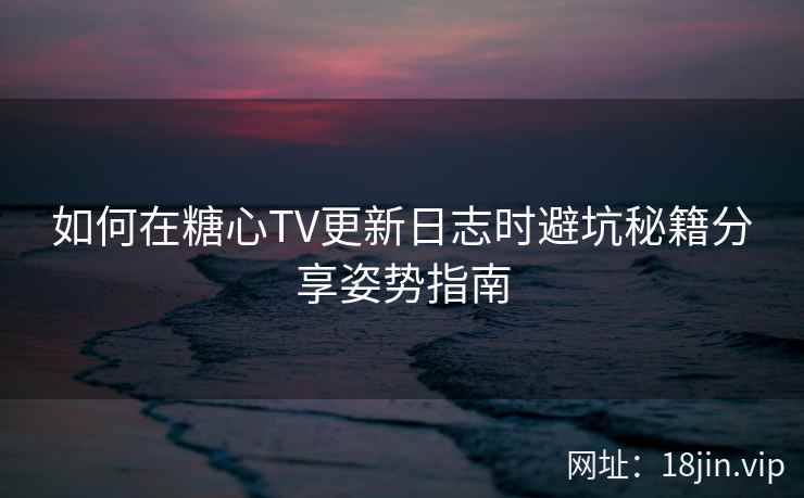 如何在糖心TV更新日志时避坑秘籍分享姿势指南