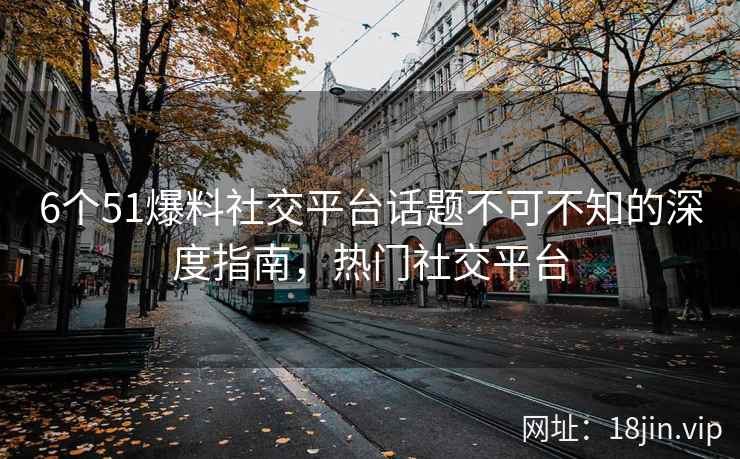 6个51爆料社交平台话题不可不知的深度指南，热门社交平台