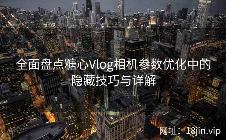 全面盘点糖心Vlog相机参数优化中的隐藏技巧与详解