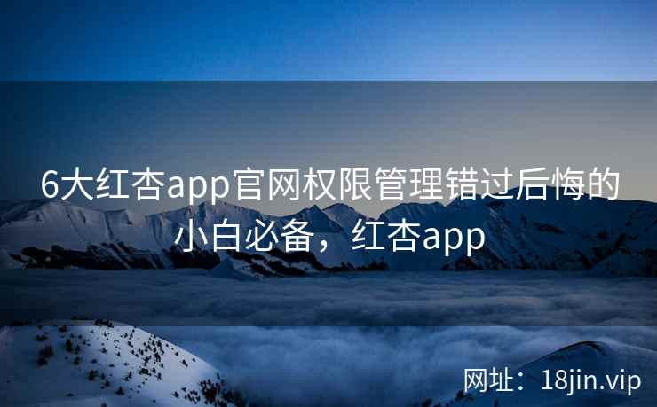 6大红杏app官网权限管理错过后悔的小白必备，红杏app