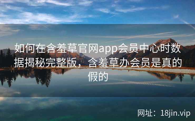 如何在含羞草官网app会员中心时数据揭秘完整版，含羞草办会员是真的假的