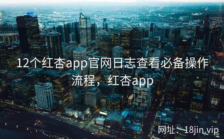 12个红杏app官网日志查看必备操作流程，红杏app