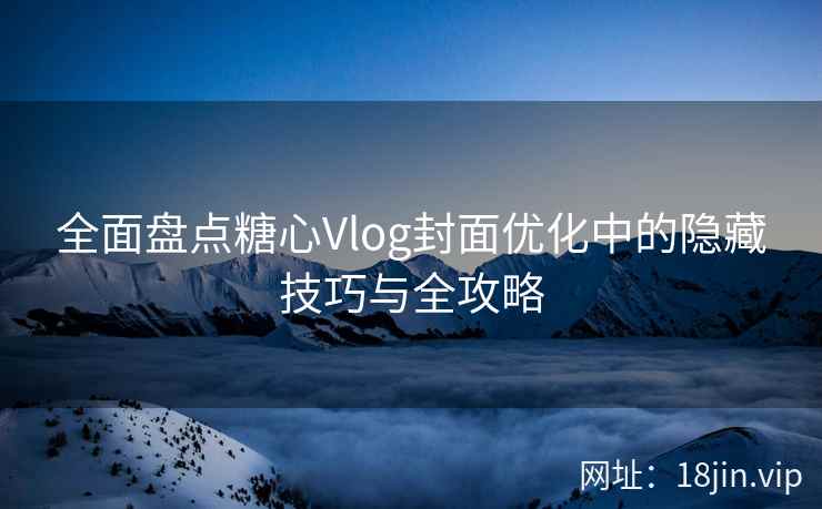 全面盘点糖心Vlog封面优化中的隐藏技巧与全攻略