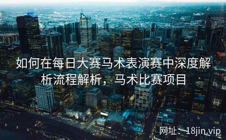 如何在每日大赛马术表演赛中深度解析流程解析，马术比赛项目