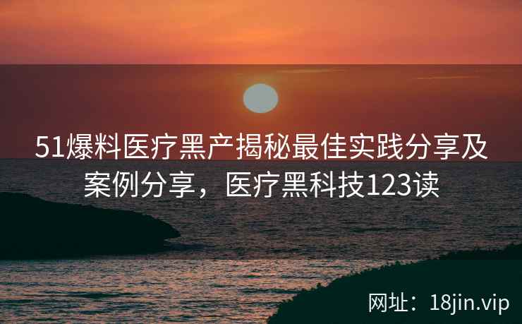 51爆料医疗黑产揭秘最佳实践分享及案例分享，医疗黑科技123读