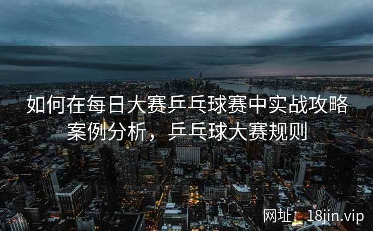 如何在每日大赛乒乓球赛中实战攻略案例分析，乒乓球大赛规则