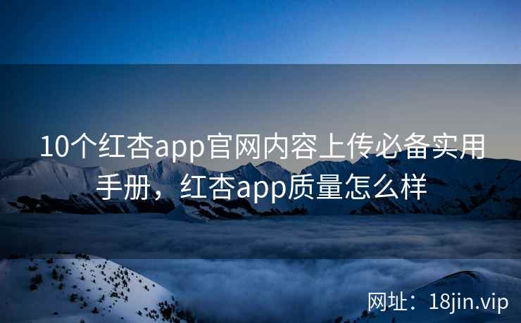 10个红杏app官网内容上传必备实用手册，红杏app质量怎么样