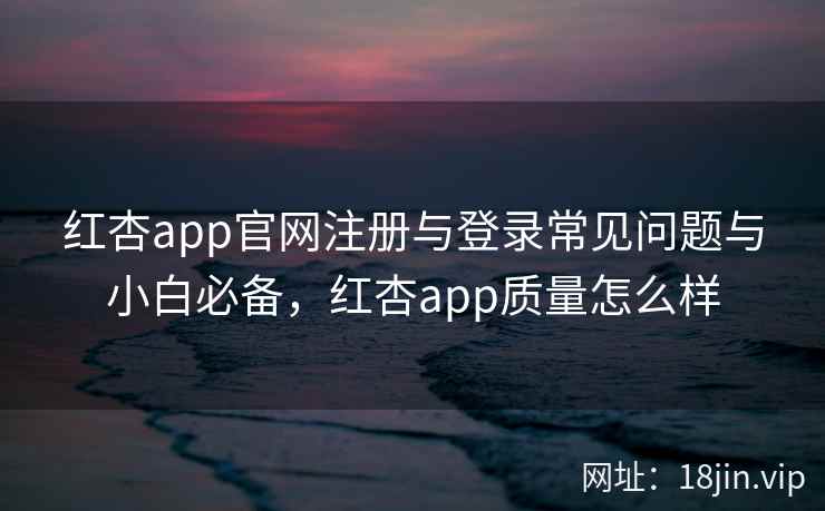 红杏app官网注册与登录常见问题与小白必备，红杏app质量怎么样