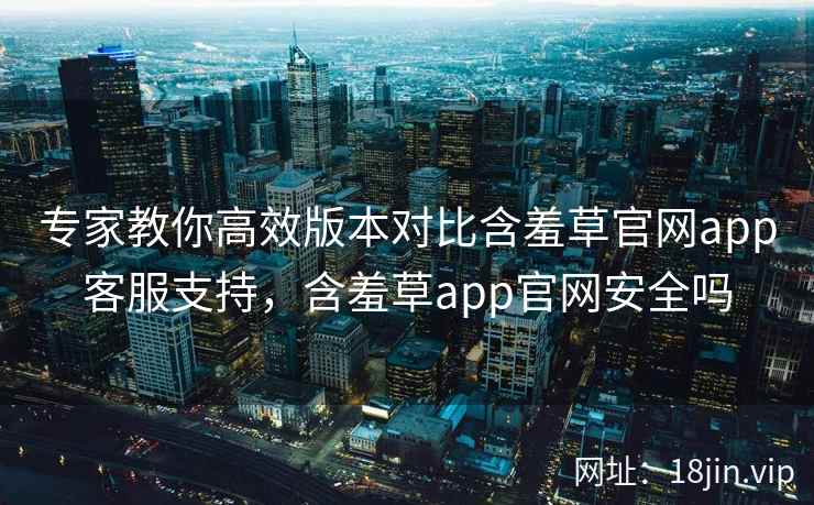 专家教你高效版本对比含羞草官网app客服支持，含羞草app官网安全吗