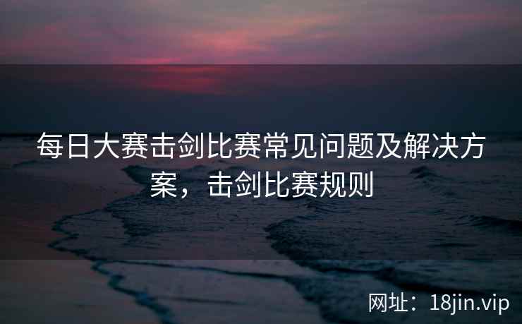 每日大赛击剑比赛常见问题及解决方案，击剑比赛规则