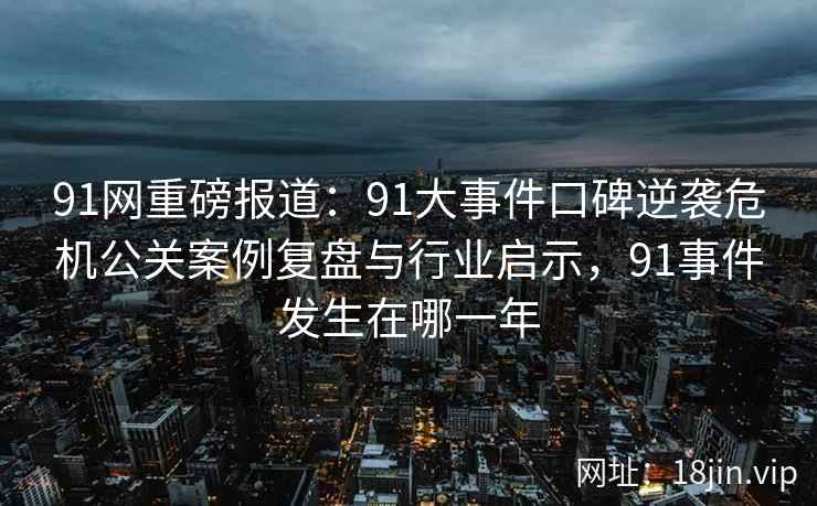 91网重磅报道：91大事件口碑逆袭危机公关案例复盘与行业启示，91事件发生在哪一年