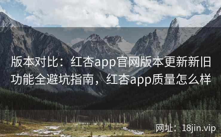 版本对比：红杏app官网版本更新新旧功能全避坑指南，红杏app质量怎么样