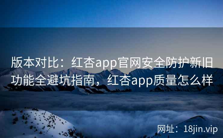 版本对比：红杏app官网安全防护新旧功能全避坑指南，红杏app质量怎么样