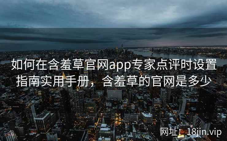 如何在含羞草官网app专家点评时设置指南实用手册，含羞草的官网是多少