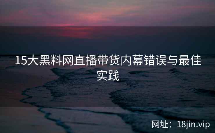 15大黑料网直播带货内幕错误与最佳实践