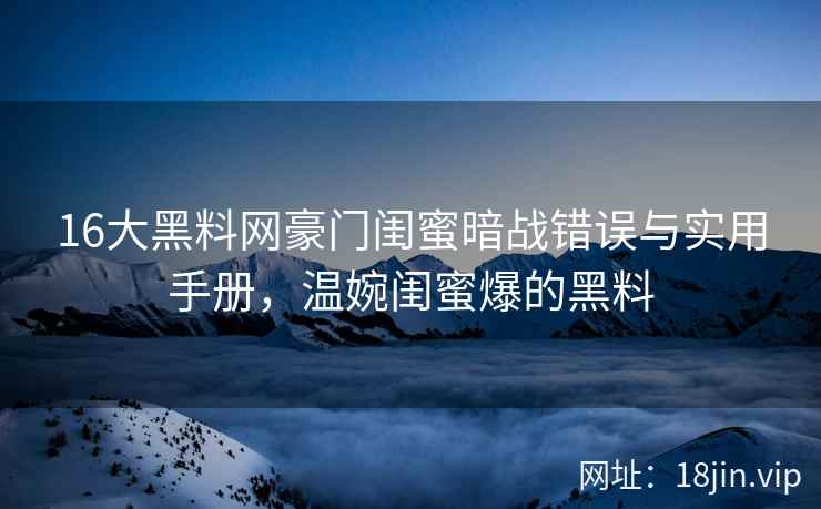 16大黑料网豪门闺蜜暗战错误与实用手册，温婉闺蜜爆的黑料