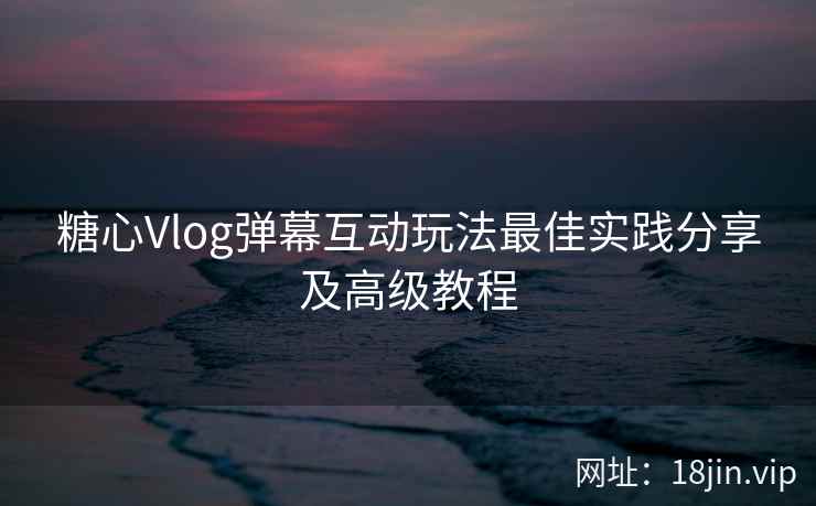 糖心Vlog弹幕互动玩法最佳实践分享及高级教程