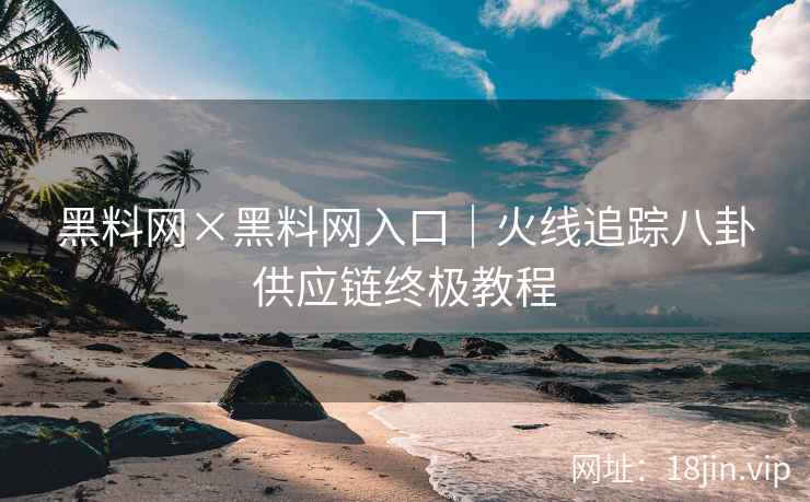 黑料网×黑料网入口｜火线追踪八卦供应链终极教程