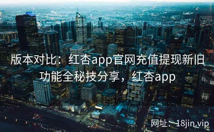 版本对比：红杏app官网充值提现新旧功能全秘技分享，红杏app