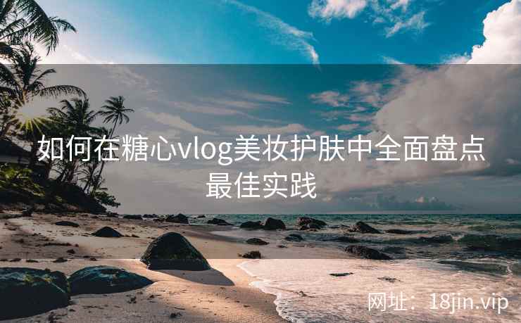 如何在糖心vlog美妆护肤中全面盘点最佳实践